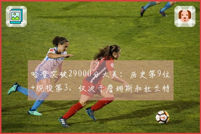 哈登突破29000分大关：历史第9位+现役第3，仅次于詹姆斯和杜兰特的传奇成就