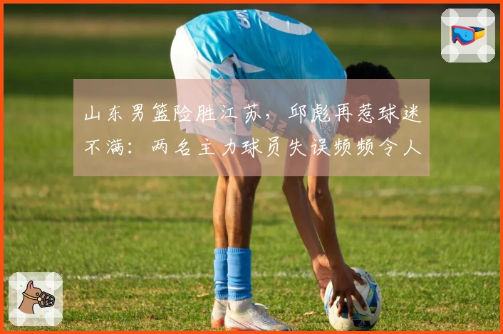 山东男篮险胜江苏，邱彪再惹球迷不满：两名主力球员失误频频令人尴尬