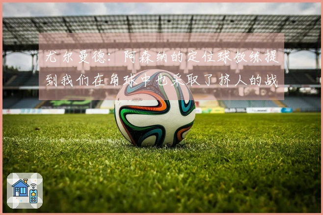 尤尔曼德：阿森纳的定位球教练提到我们在角球中也采取了挤人的战术