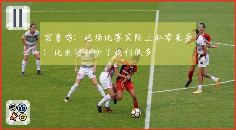 宫鲁鸣：这场比赛实际上非常重要；比利时教会了我们很多