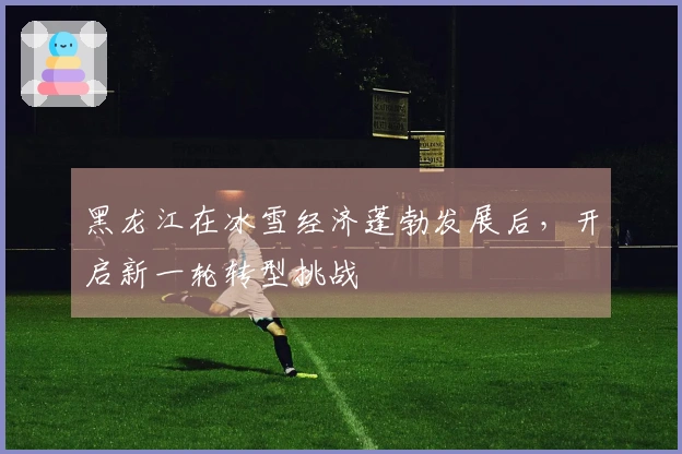 黑龙江在冰雪经济蓬勃发展后，开启新一轮转型挑战