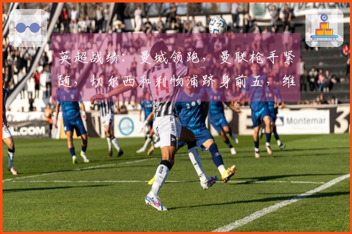 英超战绩：曼城领跑，曼联枪手紧随，切尔西和利物浦跻身前五，维拉排名下滑