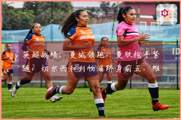 英超战绩：曼城领跑，曼联枪手紧随，切尔西和利物浦跻身前五，维拉排名下滑