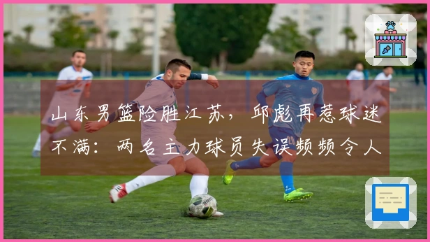 山东男篮险胜江苏，邱彪再惹球迷不满：两名主力球员失误频频令人尴尬
