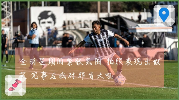 全明星期间紧张氛围 拍照表现出假笑 完事后我对邓肯大吼