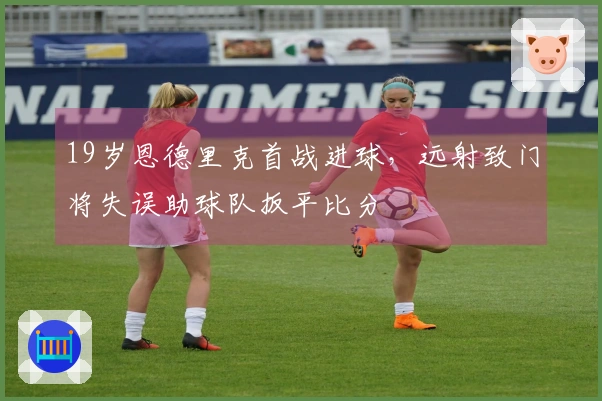 19岁恩德里克首战进球，远射致门将失误助球队扳平比分