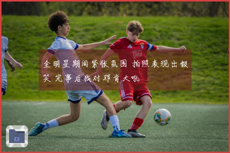 全明星期间紧张氛围 拍照表现出假笑 完事后我对邓肯大吼