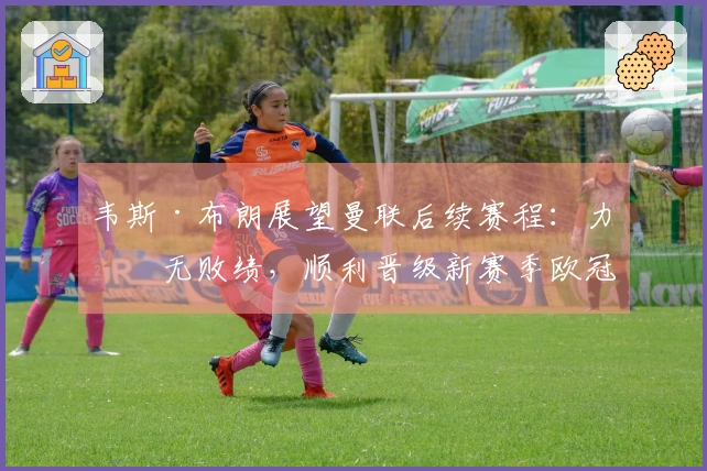 韦斯·布朗展望曼联后续赛程：力争无败绩，顺利晋级新赛季欧冠