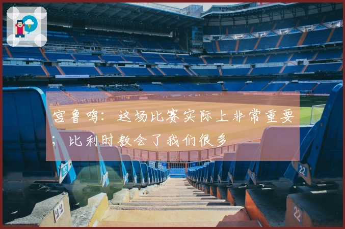 宫鲁鸣：这场比赛实际上非常重要；比利时教会了我们很多
